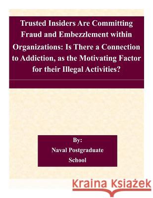 Trusted Insiders Are Committing Fraud and Embezzlement within Organizations: Is There a Connection to Addiction, as the Motivating Factor for their Il Naval Postgraduate School 9781505222630 Createspace