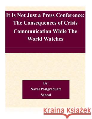 It Is Not Just a Press Conference: The Consequences of Crisis Communication While The World Watches Naval Postgraduate School 9781505225723 Createspace