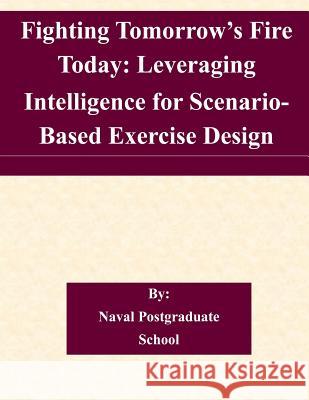 Fighting Tomorrow's Fire Today: Leveraging Intelligence for Scenario- Based Exercise Design Naval Postgraduate School 9781505225747 Createspace