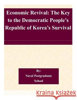 Economic Revival: The Key to the Democratic People's Republic of Korea's Survival Naval Postgraduate School 9781505225754 Createspace