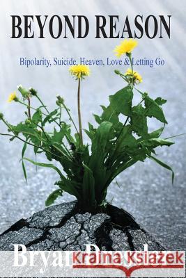 Beyond Reason: Bipolarity, Suicide, Heaven, Love & Letting Go MR Bryan R. Dressler 9781505227512