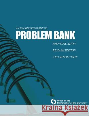 An Examiner's Guide to Problem Bank Identification, Rehabilitation, and Resolution Comptroller of the Currency Administrato 9781505263701 Createspace