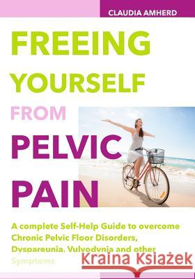 Freeing Yourself from Pelvic Pain: A complete Self-Help Guide to overcome Chronic Pelvic Floor Disorders, Dyspareunia, Vulvodynia and other Symptoms Amherd, Claudia 9781505264050 Createspace