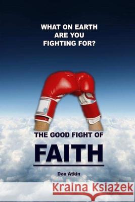 The Good Fight of Faith: What on Earth are You Fighting For? Don Atkin 9781505299083