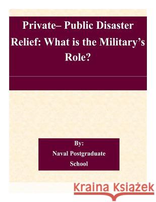 Private- Public Disaster Relief: What is the Military's Role? Naval Postgraduate School 9781505318838 Createspace
