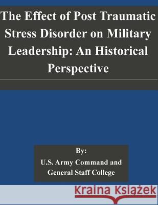 The Effect of Post Traumatic Stress Disorder on Military Leadership: An Historical Perspective U. S. Army Command and General Staff Col 9781505323429 Createspace
