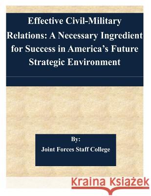 Effective Civil-Military Relations: A Necessary Ingredient for Success in America's Future Strategic Environment Joint Forces Staff College 9781505344462 Createspace