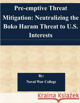 Pre-emptive Threat Mitigation: Neutralizing the Boko Haram Threat to U.S. Interests Naval War College 9781505346763 Createspace