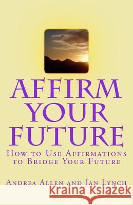 Affirm Your Future: How to Use Affirmations to Bridge Your Future Andrea J. Allen Jan L. Lynch 9781505358193