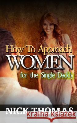 How To Approach Women For The Single Daddy: The Ultimate Guide To Going Up To Women And Striking A Connection With Them Instantly Thomas, Nick 9781505359350