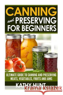 Canning and Preserving For Beginners: Ultimate Guide For Canning and Preserving Meats, Vegetables, Fruits and Jams Kathy Hunt 9781505359855 Createspace Independent Publishing Platform