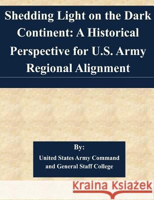 Shedding Light on the Dark Continent: A Historical Perspective for U.S. Army Regional Alignment United States Army Command and General S 9781505362480 Createspace