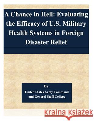 A Chance in Hell: Evaluating the Efficacy of U.S. Military Health Systems in Foreign Disaster Relief United States Army Command and General S 9781505362497 Createspace
