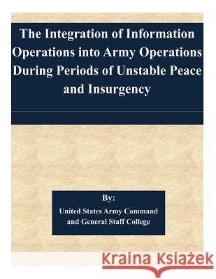 The Integration of Information Operations into Army Operations During Periods of Unstable Peace and Insurgency United States Army Command and General S 9781505363999