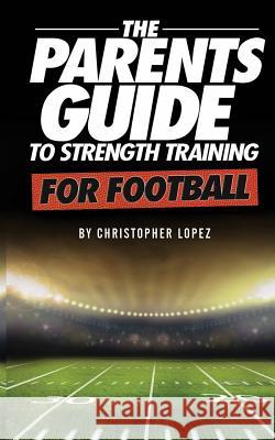 The Parents Guide To Strength Training For Football Christopher Lopez 9781505364187 Createspace Independent Publishing Platform