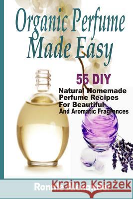 Organic Perfume Made Easy: 55 DIY Natural Homemade Perfume Recipes For Beautiful And Aromatic Fragrances Alexander, Ronnie 9781505376890