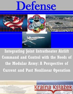 Integrating Joint Intratheater Airlift Command and Control with the Needs of the Modular Army: A Perspective of Current and Past Nonlinear Operation U. S. Army Command and General Staff Col 9781505378153 Createspace