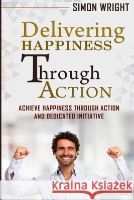 Delivering Happiness Through Action: Achieve Happiness Through Action And Dedicated Initiative Wright, Simon 9781505392982 Createspace