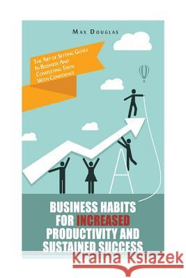 Business Habits For Increased Productivity And Sustained Success: The Art of Setting Goals In Business And Completing Them With Confidence Douglas, Max 9781505394276 Createspace