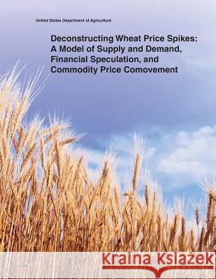 Deconstructing Wheat Price Spikes: A Model of Supply and Demand, Financial Speculation, and Commodity Price Comovement United States Department of Agriculture 9781505398861 Createspace