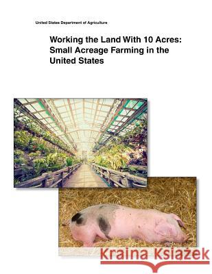 Working the Land With 10 Acres: Small Acreage Farming in the United States United States Department of Agriculture 9781505400458 Createspace