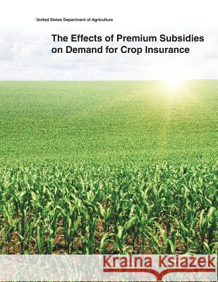 The Effects of Premium Subsidies on Demand for Crop Insurance United States Department of Agriculture 9781505400588 Createspace