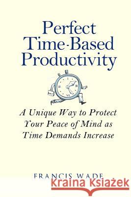 Perfect Time-Based Productivity: A unique way to protect your peace of mind as time demands increase Wade, Francis 9781505408096 Createspace