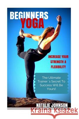 Beginners Yoga: Increase Your Strength and Flexibility: The Ultimate Trainer's Secret to Success Will Be Yours! Natalie Johnson 9781505414554 Createspace