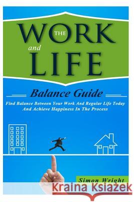 The Work And Life Balance Guide: Find Balance Between Your Work And Regular Life Today And Achieve Happiness In The Process Wright, Simon 9781505419153