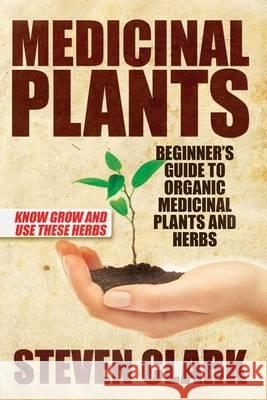 Medicinal Plants: Beginner's Guide to Organic Medicinal Plants and Herbs: Know Grow and Use These Herbs Steven Clark 9781505426939