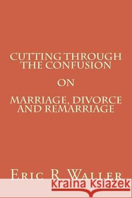 Cutting Through The Confusion on Marriage, Divorce and Remarriage Waller, Eric R. 9781505428803 Createspace