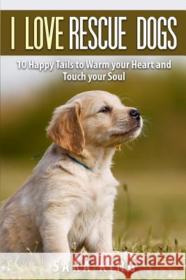 I Love Rescue Dogs: 10 Happy Tales to Warm Your Heart And Touch Your Soul King, Sara 9781505429671