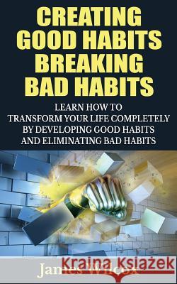 Creating Good Habits Breaking Bad Habits: Learn How to Transform Your Life Completely By Developing Good Habits And Eliminating Bad Habits Wilcox, James 9781505457476