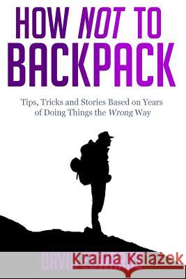 How Not to Backpack: Tips, Tricks and Stories Based on Years of Doing Things the Wrong Way David Edwards 9781505457599