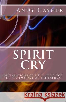 Spirit Cry: Declarations of a Child of God in the Embrace of the Father Andy Hayner 9781505479492 Createspace