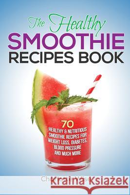 The Healthy Smoothie Recipes Book: 70 Healthy & Nutritious Smoothie Recipes For Weight Loss, Diabetes, Blood Pressure And Much More Wise, Charlotte 9781505480399 Createspace