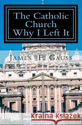 The Catholic Church, Why I Left It: Second Edition James F Gauss, PhD 9781505482201 Createspace Independent Publishing Platform