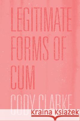 Legitimate Forms of Cum: Two Hundred Poems Cody Clarke 9781505488487