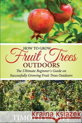 How to Grow Fruit Trees Outdoors: The Ultimate Beginner's Guide on Successfully Growing Fruit Trees Outdoors Timothy Tripp 9781505498073
