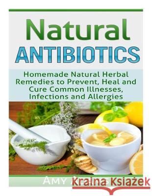Natural Antibiotics: Homemade Natural Herbal Remedies to Prevent, Heal and Cure Common Illnesses, Infections and Allergies Amy Adams 9781505530230 Createspace Independent Publishing Platform