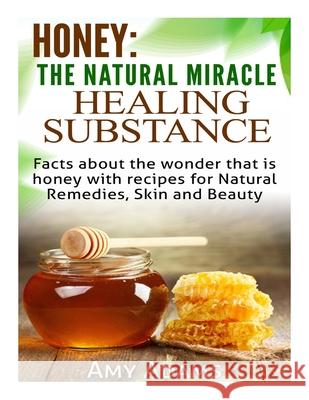 Honey: The Natural Miracle Healing Substance: Facts about the wonder that is honey with recipes for Natural Remedies, Skin an Amy Adams 9781505530353 Createspace Independent Publishing Platform