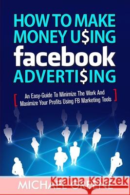 How to Make Money Using Facebook Advertising: How to Make Money Using Facebook Advertising: An Easy-Guide to Minimize the Work and Maximize Your Profi Michael Greene Todd Williams 9781505570755