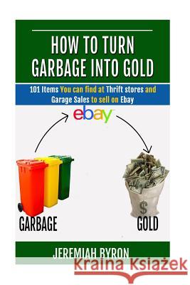 How to turn Garbage into Gold: 101 Items You can find at Thrift stores and Garage Sales to sell on Ebay Byron, Jeremiah 9781505581003 Createspace