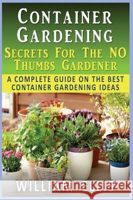 Container Gardening - Secrets For The NO Thumbs Gardener: - A Complete Guide On The Best Container Gardening Ideas Ellis, William 9781505582758 Createspace