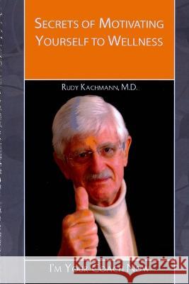 Secrets of Motivating Yourself to Wellness: I'm Your Coach Now! Rudy Kachmann, M D   9781505585339 Createspace Independent Publishing Platform