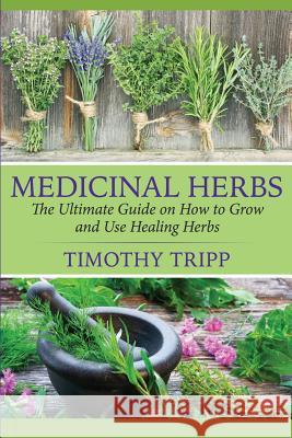 Medicinal Herbs: The Ultimate Guide on How to Grow and Use Healing Herbs Timothy Tripp 9781505585544 Createspace