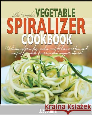 The Complete Vegetable Spiralizer Cookbook: Delicious Gluten-Free, Paleo, Weight Loss and Low Carb Recipes For Zoodle, Paderno and Veggetti Slicers! Amie, J. S. 9781505593501 Createspace