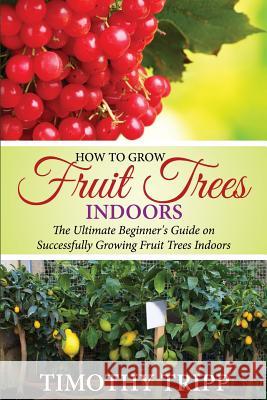 How to Grow Fruit Trees Indoors: The Ultimate Beginner's Guide on Successfully Growing Fruit Trees Indoors Timothy Tripp 9781505604337