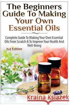 The Beginners Guide to Making Your Own Essential Oils: Complete Guide to Making Your Own Essential Oils from Scratch & to Improve Your Health and Well Lindsey P 9781505606744