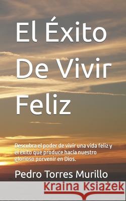 El Éxito De Vivir Feliz: Descubra el poder de vivir una vida feliz y el éxito que produce hacía nuestro glorioso porvenir en Dios. Torres Murillo, Pedro Alexander 9781505608069 Createspace Independent Publishing Platform